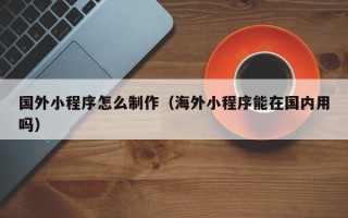 乐平国外小程序怎么制作（海外小程序能在国内用吗）