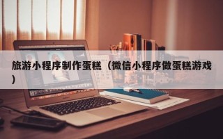 乐平旅游小程序制作蛋糕（微信小程序做蛋糕游戏）